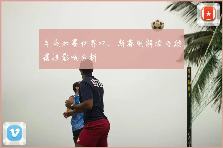 年美加墨世界杯：新赛制解读与颠覆性影响分析