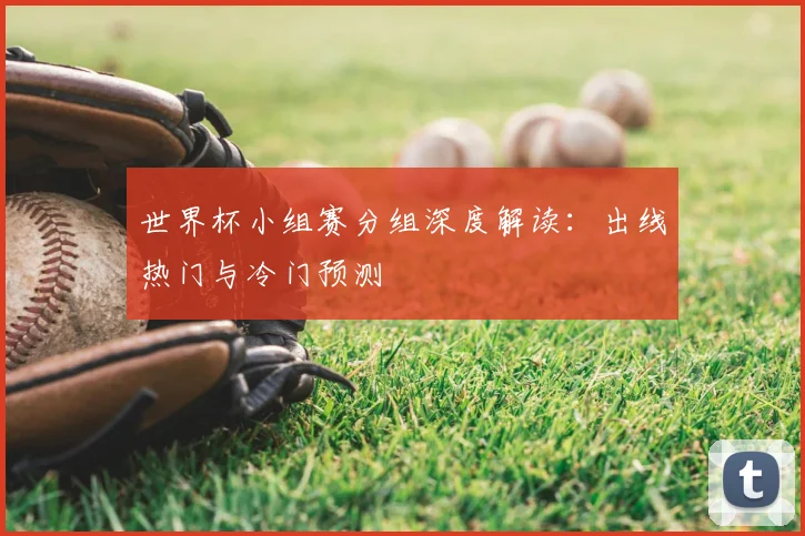 世界杯小组赛分组深度解读：出线热门与冷门预测