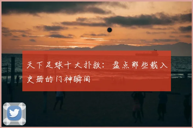 天下足球十大扑救：盘点那些载入史册的门神瞬间