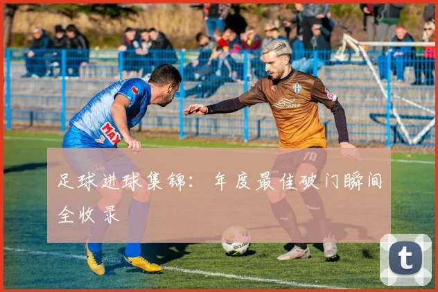足球进球集锦：年度最佳破门瞬间全收录